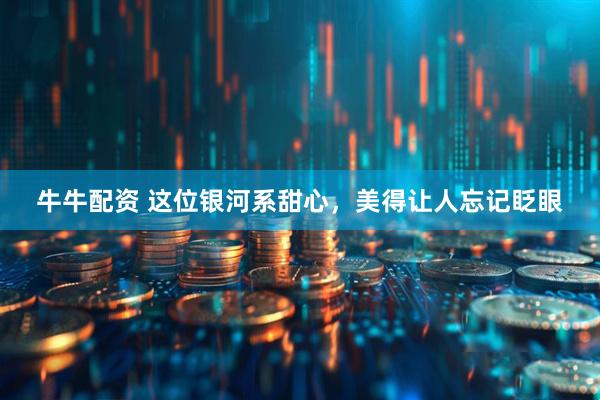 牛牛配资 这位银河系甜心，美得让人忘记眨眼