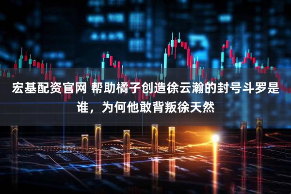 宏基配资官网 帮助橘子创造徐云瀚的封号斗罗是谁，为何他敢背叛徐天然