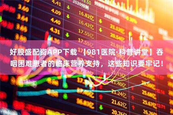 好股盛配资APP下载 【981医院·科普讲堂】吞咽困难患者的临床营养支持，这些知识要牢记！