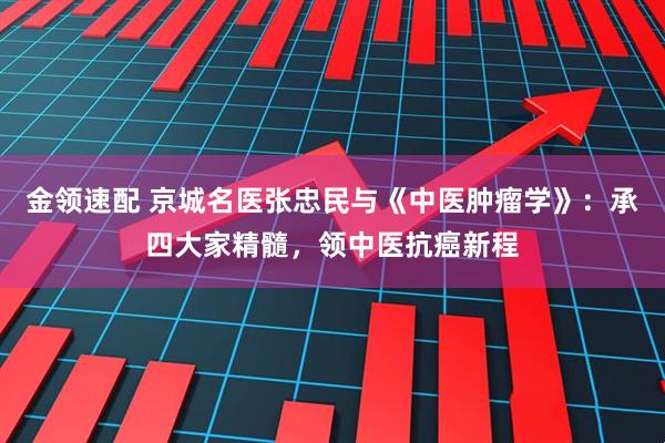 金领速配 京城名医张忠民与《中医肿瘤学》：承四大家精髓，领中医抗癌新程