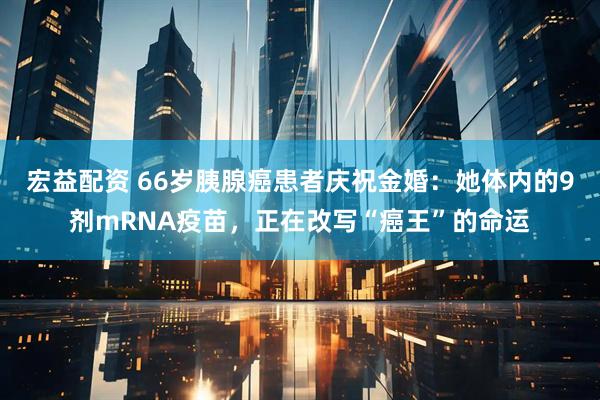 宏益配资 66岁胰腺癌患者庆祝金婚：她体内的9剂mRNA疫苗，正在改写“癌王”的命运