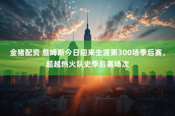 金猪配资 詹姆斯今日迎来生涯第300场季后赛，超越热火队史季后赛场次