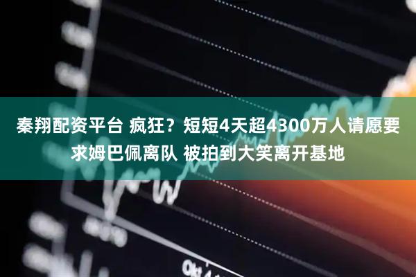 秦翔配资平台 疯狂？短短4天超4300万人请愿要求姆巴佩离队 被拍到大笑离开基地