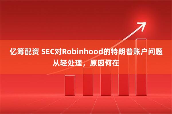 亿筹配资 SEC对Robinhood的特朗普账户问题从轻处理，原因何在
