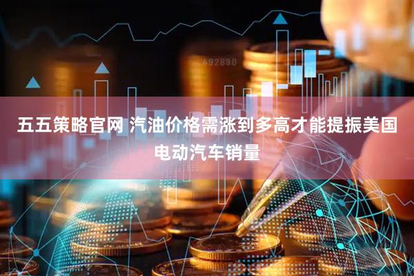 五五策略官网 汽油价格需涨到多高才能提振美国电动汽车销量