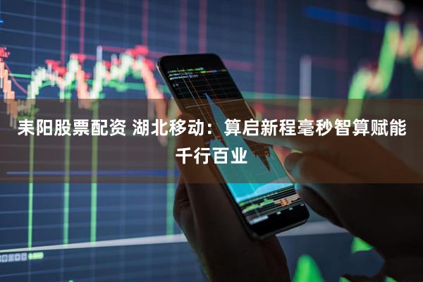 耒阳股票配资 湖北移动：算启新程毫秒智算赋能千行百业
