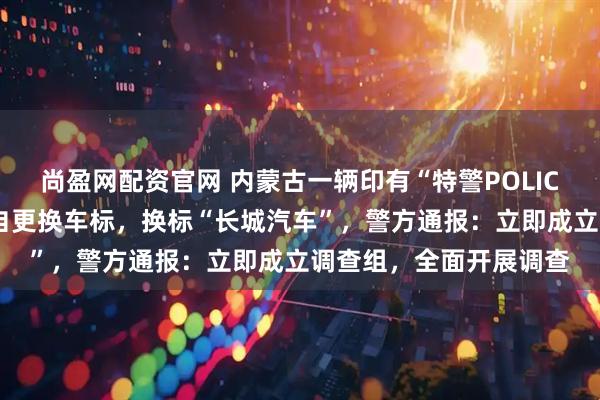 尚盈网配资官网 内蒙古一辆印有“特警POLICE”字样的警车被指擅自更换车标，换标“长城汽车”，警方通报：立即成立调查组，全面开展调查
