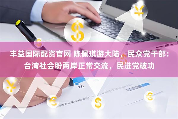 丰益国际配资官网 陈佩琪游大陆，民众党干部：台湾社会盼两岸正常交流，民进党破功