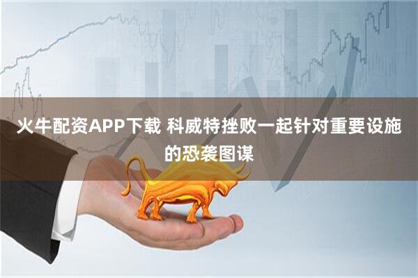 火牛配资APP下载 科威特挫败一起针对重要设施的恐袭图谋