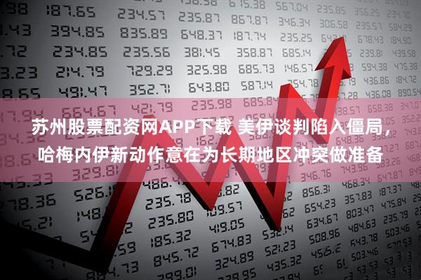 苏州股票配资网APP下载 美伊谈判陷入僵局，哈梅内伊新动作意在为长期地区冲突做准备