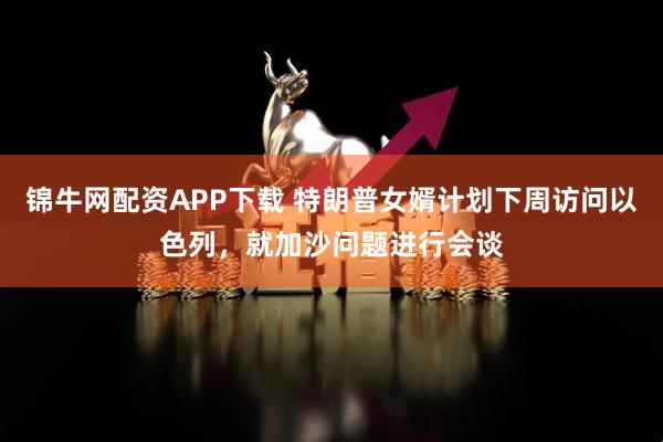 锦牛网配资APP下载 特朗普女婿计划下周访问以色列，就加沙问题进行会谈
