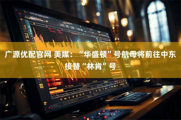 广源优配官网 美媒：“华盛顿”号航母将前往中东接替“林肯”号