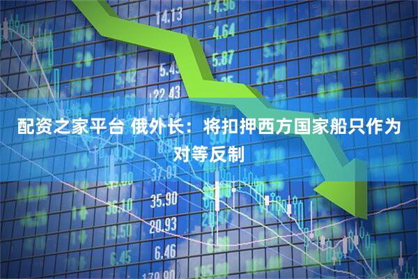 配资之家平台 俄外长：将扣押西方国家船只作为对等反制