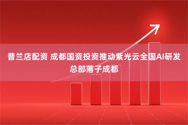 普兰店配资 成都国资投资推动紫光云全国AI研发总部落子成都
