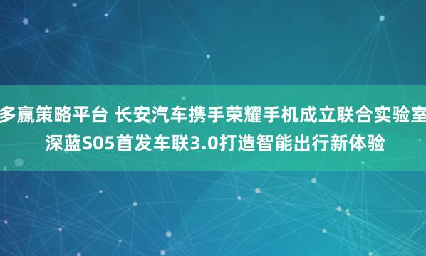 多赢策略平台 长安汽车携手荣耀手机成立联合实验室 深蓝S05首发车联3.0打造智能出行新体验