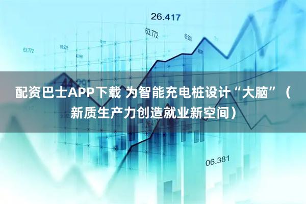 配资巴士APP下载 为智能充电桩设计“大脑”（新质生产力创造就业新空间）