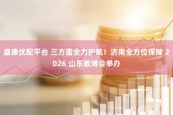 盛康优配平台 三方面全力护航！济南全方位保障 2026 山东教博会举办