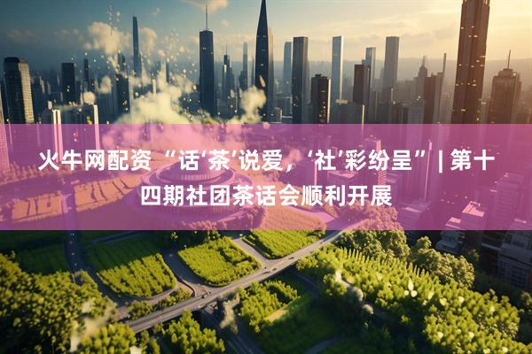 火牛网配资 “话‘茶’说爱，‘社’彩纷呈” | 第十四期社团茶话会顺利开展