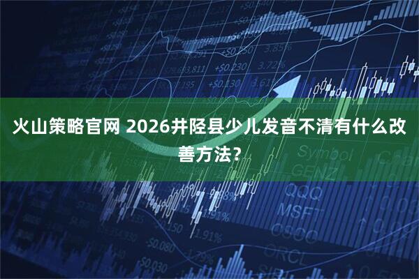 火山策略官网 2026井陉县少儿发音不清有什么改善方法？