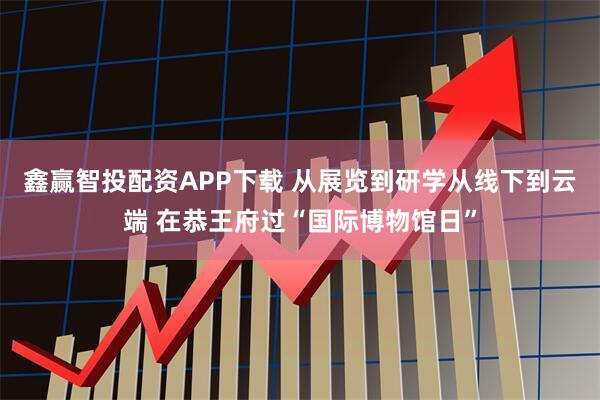 鑫赢智投配资APP下载 从展览到研学从线下到云端 在恭王府过“国际博物馆日”