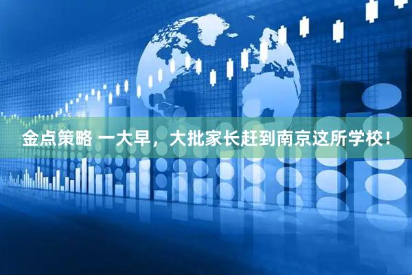 金点策略 一大早，大批家长赶到南京这所学校！