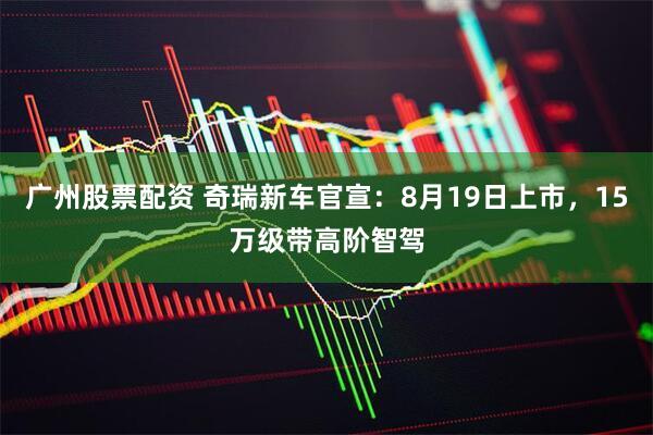 广州股票配资 奇瑞新车官宣：8月19日上市，15万级带高阶智驾