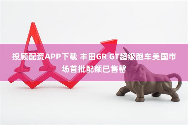 投顾配资APP下载 丰田GR GT超级跑车美国市场首批配额已售罄