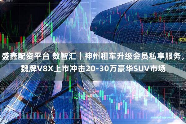 盛鑫配资平台 数智汇｜神州租车升级会员私享服务，魏牌V8X上市冲击20‑30万豪华SUV市场