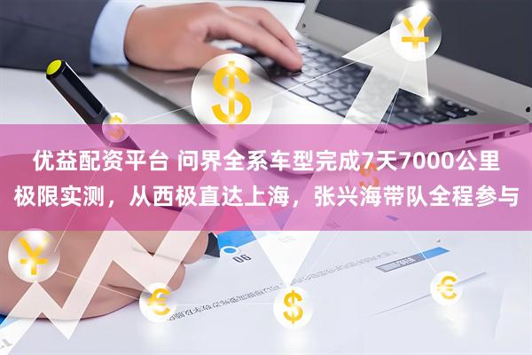 优益配资平台 问界全系车型完成7天7000公里极限实测，从西极直达上海，张兴海带队全程参与