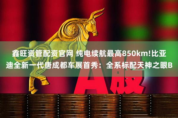 鑫旺资管配资官网 纯电续航最高850km!比亚迪全新一代唐成都车展首秀：全系标配天神之眼B