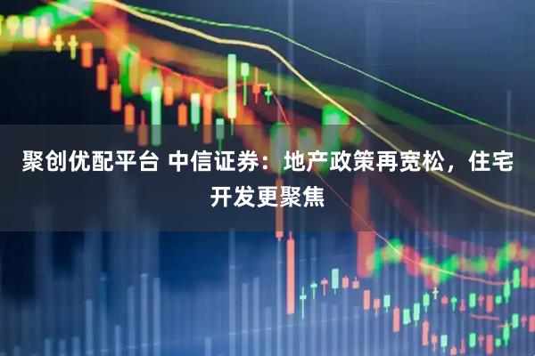 聚创优配平台 中信证券：地产政策再宽松，住宅开发更聚焦