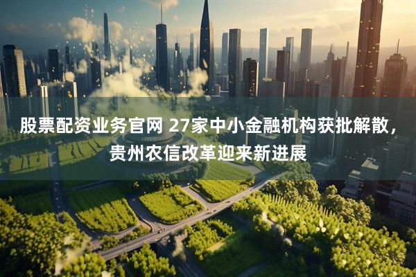 股票配资业务官网 27家中小金融机构获批解散，贵州农信改革迎来新进展